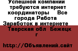 Успешной компании, требуются интернет координаторы! - Все города Работа » Заработок в интернете   . Тверская обл.,Бежецк г.